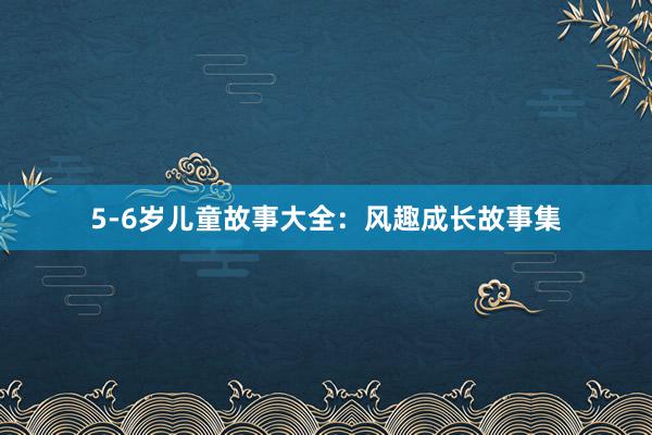 5-6岁儿童故事大全:风趣成长故事集